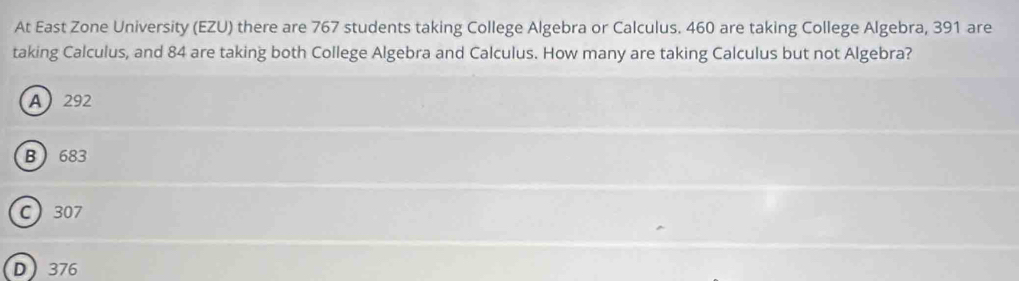 At East Zone University (EZU) there are 767 students taking College Algebra or Calculus. 460 are taking College Algebra, 391 are
taking Calculus, and 84 are taking both College Algebra and Calculus. How many are taking Calculus but not Algebra?
A 292
B 683
C 307
D 376