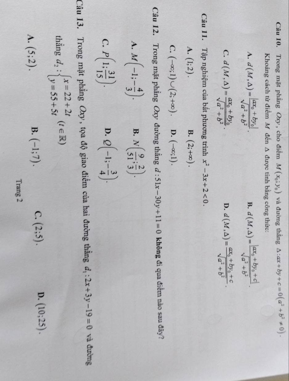 Trong mặt phẳng Oxy, cho điểm M(x_0;y_0) và đường thẳng △ :ax+by+c=0(a^2+b^2!= 0).
Khoảng cách từ điểm Mỹ đến △ được tính bằng công thức:
A. d(M,△ )=frac |ax_0+by_0|sqrt(a^2+b^2). d(M,△ )=frac |ax_0+by_0+c|sqrt(a^2+b^2).
B.
C. d(M,△ )=frac ax_0+by_0sqrt(a^2+b^2). d(M,△ )=frac ax_0+by_0+csqrt(a^2+b^2).
D.
Câu 11. Tập nghiệm của bất phương trình x^2-3x+2<0.
A. (1;2). B. (2;+∈fty ).
C. (-∈fty ;1)∪ (2;+∈fty ). D. (-∈fty ;1).
Câu 12. Trong mặt phẳng Oxy đường thẳng d:51x-30y+11=0 không đi qua điểm nào sau đây?
A. M(-1;- 4/3 ). B. N( 9/51 ; 2/3 ).
C. P(1; 31/15 ). Q(-1;- 3/4 ).
D.
Câu 13. Trong mặt phẳng Oxy, tọa độ giao điểm của hai đường thẳng d_1:2x+3y-19=0 và đường
thẳng d_2:beginarrayl x=22+2t y=55+5tendarray. (t∈ R)
A. (5;2).
B. (-1;7).
D.
C. (2;5). (10;25).
Trang 2