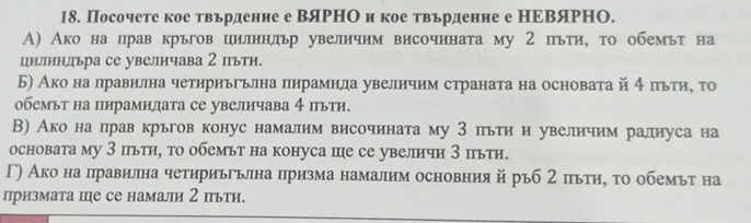 Посочете кое твърдение е ВяΡΗΟ и кое твърдение е НΕΒяΡΗΟ.
А) Ако на лрав кръгов цилиндьр увеличим височината му 2 пьти, τо обемьт на
циллиндьра се увеличава 2 пьти.
Б) Ако на правилна четириььлна пнрамида увелнчим страната на основата й 4 πьтиη τо
обемьт на пнрамидата се увеличава 4 πьти.
В) Ако на прав крьгов конус намалим височината му З пьти и увеличим ралиуса на
основата му З пьти, то обемьт на конуса пе се увеличи 3 пьти.
Г) Ако на правилна четириьгьлна призма намалим основния йръб 2 πьти, τо обемьт на
призмата це се намали 2 πьти.