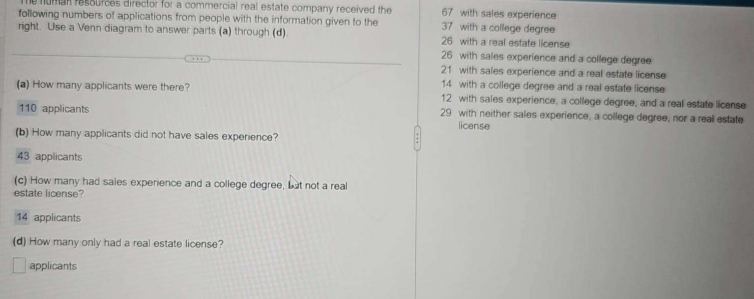 human resources director for a commercial real estate company received the 67 with sales experience
following numbers of applications from people with the information given to the 37 with a college degree
right. Use a Venn diagram to answer parts (a) through (d). 26 with a real estate license
26 with sales experience and a college degree
21 with sales experience and a real estate license
14 with a college degree and a real estate license
(a) How many applicants were there? 12 with sales experience, a college degree, and a real estate license
110 applicants
29 with neither sales experience, a college degree, nor a real estate
license
(b) How many applicants did not have sales experience?
43 applicants
(c) How many had sales experience and a college degree, but not a real
estate license?
14 applicants
(d) How many only had a real estate license?
applicants