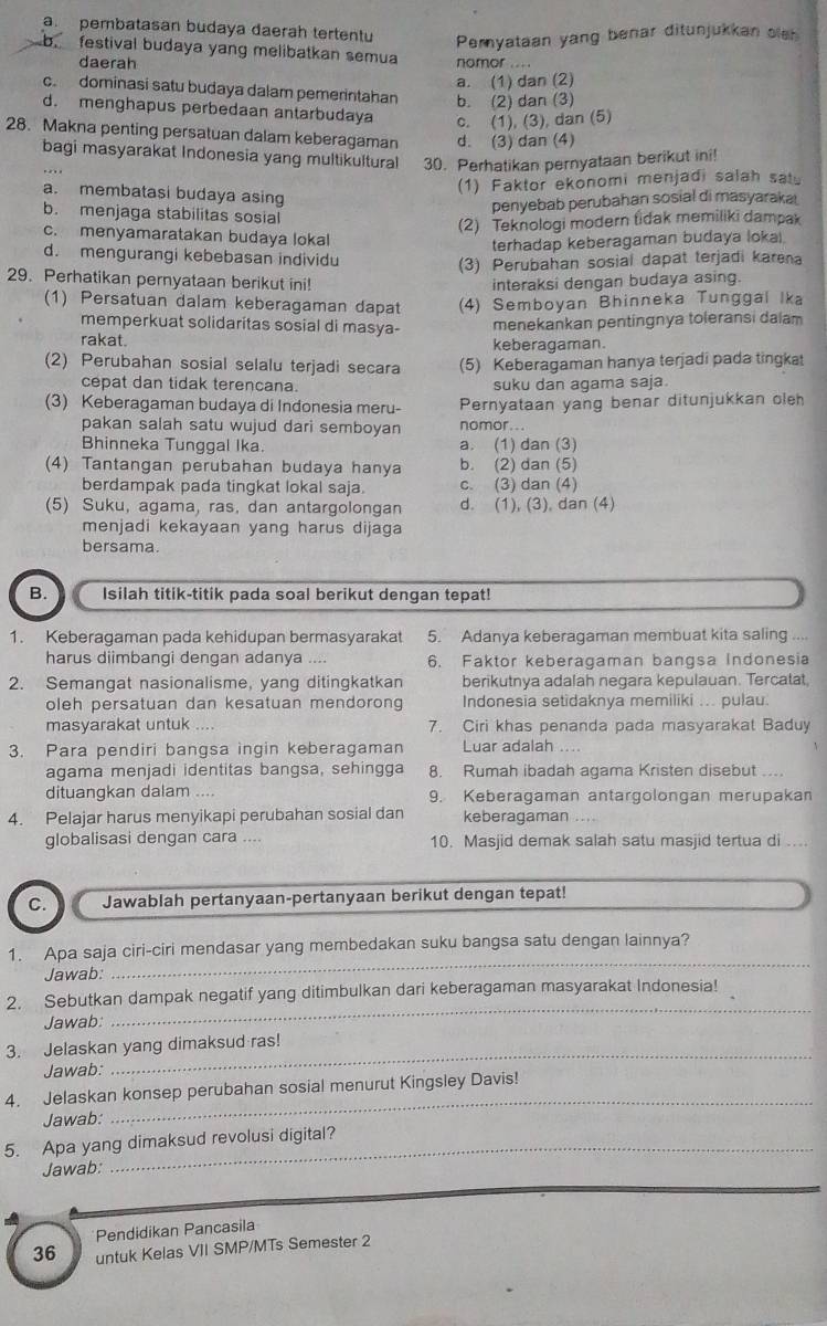 a. pembatasan budaya daerah tertentu Peryataan yang benar ditunjukkan sle
b. festival budaya yang melibatkan semua nomor ....
daerah
a. (1) dan (2)
c. dominasi satu budaya dalam pemerintahan b. (2) dan (3)
d. menghapus perbedaan antarbudaya c. (1), (3), dan (5)
28. Makna penting persatuan dalam keberagaman d. (3) dan (4)
bagi masyarakat Indonesia yang multikultural 30. Perhatikan pernyataan berikut ini!
(1) Faktor ekonomi menjadi salah satu
a. membatasi budaya asing
penyebab perubahan sosial di masyarakai
b. menjaga stabilitas sosial
(2) Teknologi modern tidak memiliki dampak
c. menyamaratakan budaya lokal
terhadap keberagaman budaya loka)
d. mengurangi kebebasan individu
(3) Perubahan sosial dapat terjadi karena
29. Perhatikan pernyataan berikut ini! interaksi dengan budaya asing.
(1) Persatuan dalam keberagaman dapat (4) Semboyan Bhinneka Tunggal Ika
memperkuat solidaritas sosial di masya- menekankan pentingnya toleransi dalam
rakat. keberagaman.
(2) Perubahan sosial selalu terjadi secara (5) Keberagaman hanya terjadi pada tingkat
cepat dan tidak terencana. suku dan agama saja.
(3) Keberagaman budaya di Indonesia meru- Pernyataan yang benar ditunjukkan oleh
pakan salah satu wujud dari semboyan nomor...
Bhinneka Tunggal Ika. a. (1) dan (3)
(4) Tantangan perubahan budaya hanya b. (2) dan (5)
berdampak pada tingkat lokal saja c. (3) dan (4)
(5) Suku, agama, ras, dan antargolongan d. (1), (3), dan (4)
menjadi kekayaan yang harus dijaga
bersama.
B. Isilah titik-titik pada soal berikut dengan tepat!
1. Keberagaman pada kehidupan bermasyarakat 5. Adanya keberagaman membuat kita saling ....
harus diimbangi dengan adanya .... 6. Faktor keberagaman bangsa Indonesia
2. Semangat nasionalisme, yang ditingkatkan berikutnya adalah negara kepulauan. Tercatat,
oleh persatuan dan kesatuan mendorong Indonesia setidaknya memiliki ... pulau.
masyarakat untuk .... 7. Ciri khas penanda pada masyarakat Baduy
3. Para pendiri bangsa ingin keberagaman Luar adalah ....
agama menjadi identitas bangsa, sehingga 8. Rumah ibadah agama Kristen disebut ...
dituangkan dalam .... 9. Keberagaman antargolongan merupakan
4. Pelajar harus menyikapi perubahan sosial dan keberagaman ....
globalisasi dengan cara .... 10. Masjid demak salah satu masjid tertua di ....
C. Jawablah pertanyaan-pertanyaan berikut dengan tepat!
_
1. Apa saja ciri-ciri mendasar yang membedakan suku bangsa satu dengan lainnya?
Jawab:
2. Sebutkan dampak negatif yang ditimbulkan dari keberagaman masyarakat Indonesia!
Jawab:
_
3. Jelaskan yang dimaksud ras!
Jawab:
4. Jelaskan konsep perubahan sosial menurut Kingsley Davis!
Jawab:
_
5. Apa yang dimaksud revolusi digital?
Jawab:
Pendidikan Pancasila
36 untuk Kelas VII SMP/MTs Semester 2