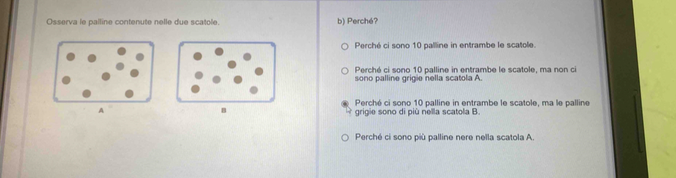 Osserva le palline contenute nelle due scatole. b) Perché?
Perché ci sono 10 palline in entrambe le scatole.
Perché ci sono 10 palline in entrambe le scatole, ma non ci
sono palline grigie nella scatola A.
Perché ci sono 10 palline in entrambe le scatole, ma le palline
grigie sono di più nella scatola B.
Perché ci sono più palline nere nella scatola A.