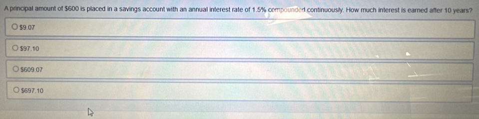 A principal amount of $600 is placed in a savings account with an annual interest rate of 1.5% compounded continuously. How much interest is earned after 10 years?
$9.07
$97.10
$609.07
$697.10