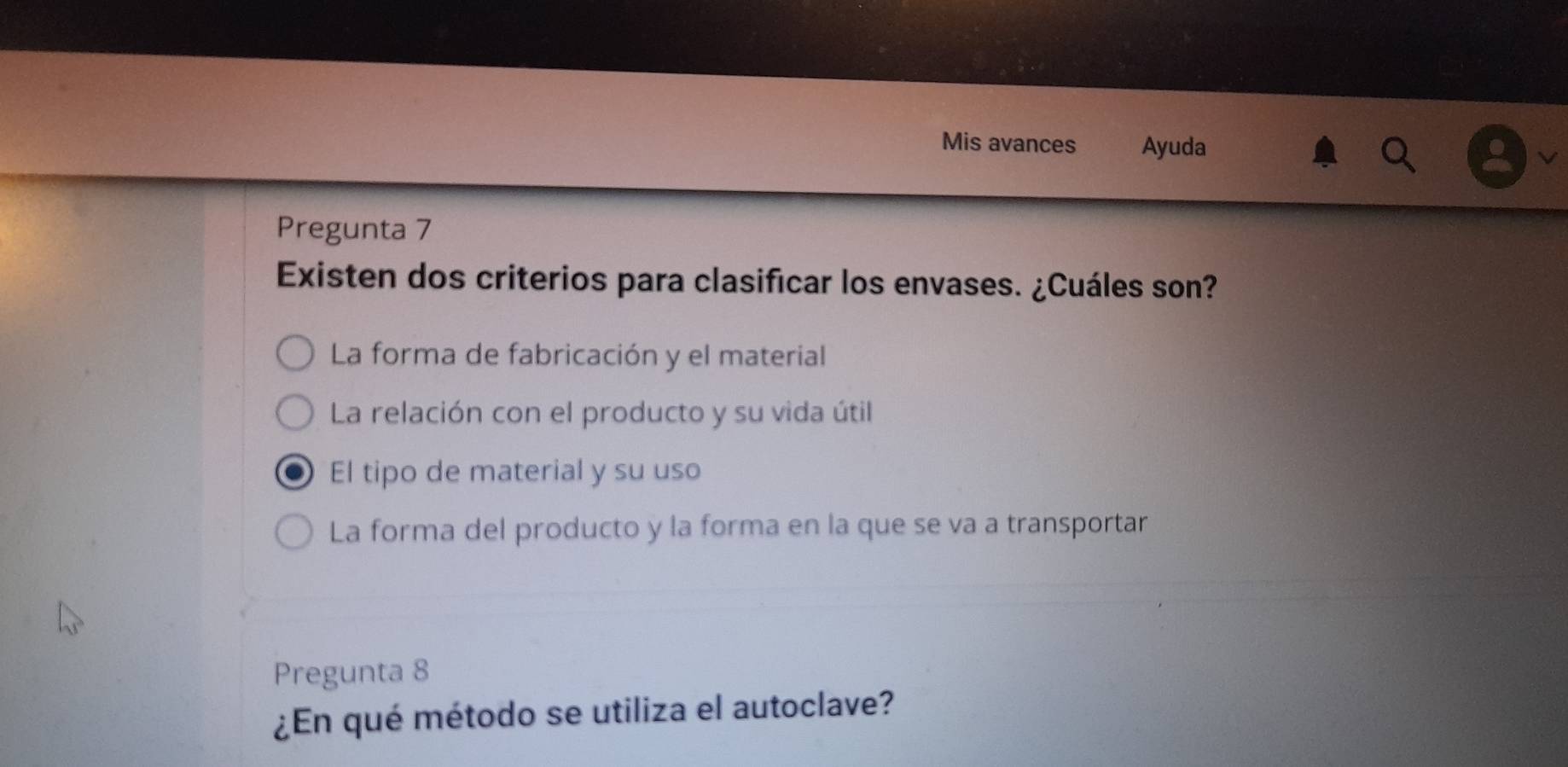 Mis avances Ayuda
Pregunta 7
Existen dos criterios para clasificar los envases. ¿Cuáles son?
La forma de fabricación y el material
La relación con el producto y su vida útil
El tipo de material y su uso
La forma del producto y la forma en la que se va a transportar
Pregunta 8
¿En qué método se utiliza el autoclave?