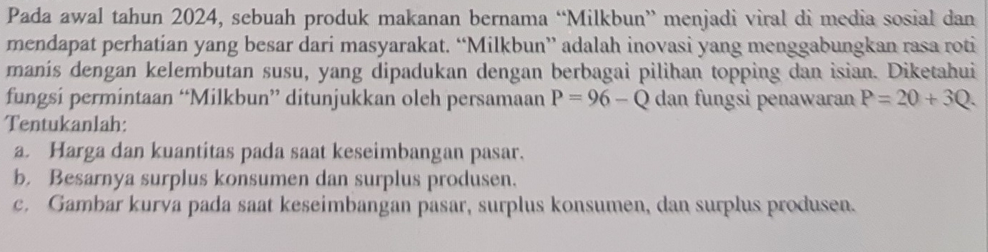 Pada awal tahun 2024, sebuah produk makanan bernama “Milkbun” menjadi viral di media sosial dan 
mendapat perhatian yang besar dari masyarakat. “Milkbun” adalah inovasi yang menggabungkan rasa roti 
manís dengan kelembutan susu, yang dipadukan dengan berbagai pilihan topping dan isian. Diketahui 
fungsi permintaan “Milkbun” ditunjukkan oleh persamaan P=96-Q dan fungsi penawaran P=20+3Q. 
Tentukanlah: 
a. Harga dan kuantitas pada saat keseimbangan pasar. 
b. Besarnya surplus konsumen dan surplus produsen. 
c. Gambar kurva pada saat keseimbangan pasar, surplus konsumen, dan surplus produsen.