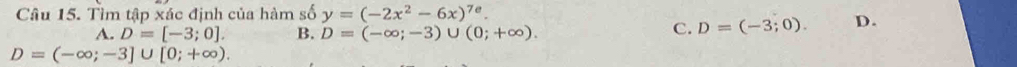 Tìm tập xác định của hàm số y=(-2x^2-6x)^7e.
A. D=[-3;0]. B. D=(-∈fty ;-3)∪ (0;+∈fty ).
C. D=(-3;0). D.
D=(-∈fty ;-3]∪ [0;+∈fty ).