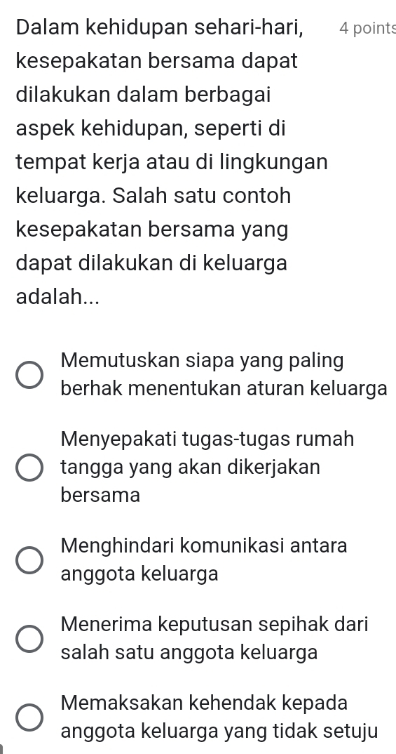 Dalam kehidupan sehari-hari, 4 points
kesepakatan bersama dapat
dilakukan dalam berbagai
aspek kehidupan, seperti di
tempat kerja atau di lingkungan
keluarga. Salah satu contoh
kesepakatan bersama yang
dapat dilakukan di keluarga
adalah...
Memutuskan siapa yang paling
berhak menentukan aturan keluarga
Menyepakati tugas-tugas rumah
tangga yang akan dikerjakan
bersama
Menghindari komunikasi antara
anggota keluarga
Menerima keputusan sepihak dari
salah satu anggota keluarga
Memaksakan kehendak kepada
anggota keluarga yang tidak setuju