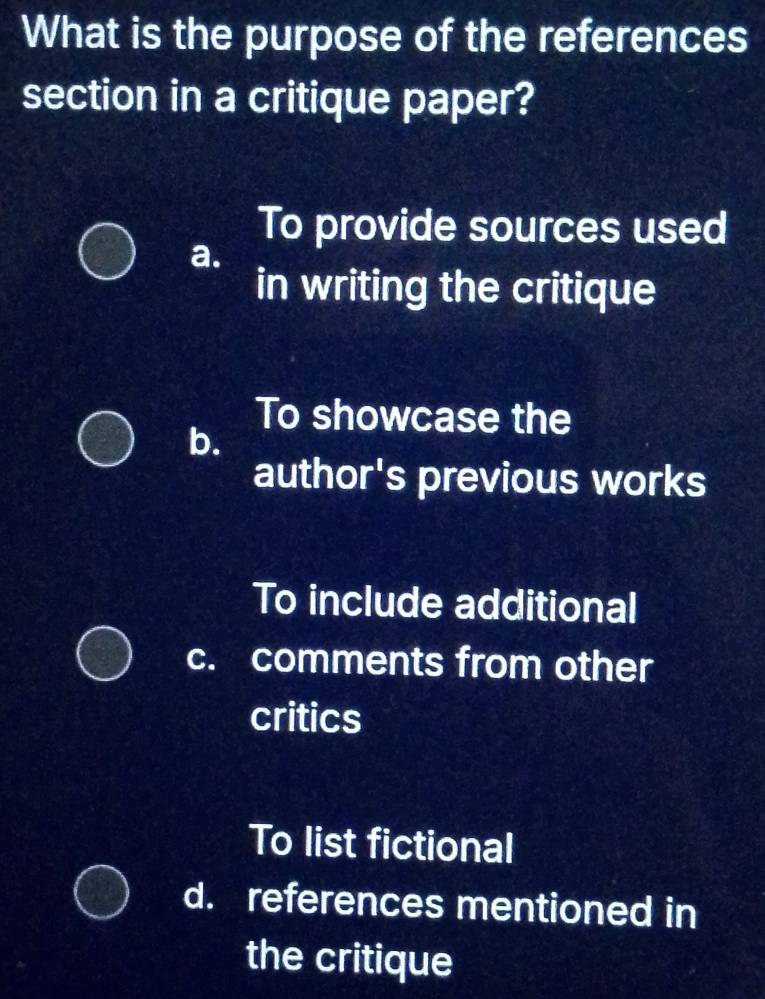 What is the purpose of the references
section in a critique paper?
To provide sources used
a.
in writing the critique
To showcase the
b.
author's previous works
To include additional
c. comments from other
critics
To list fictional
d. references mentioned in
the critique