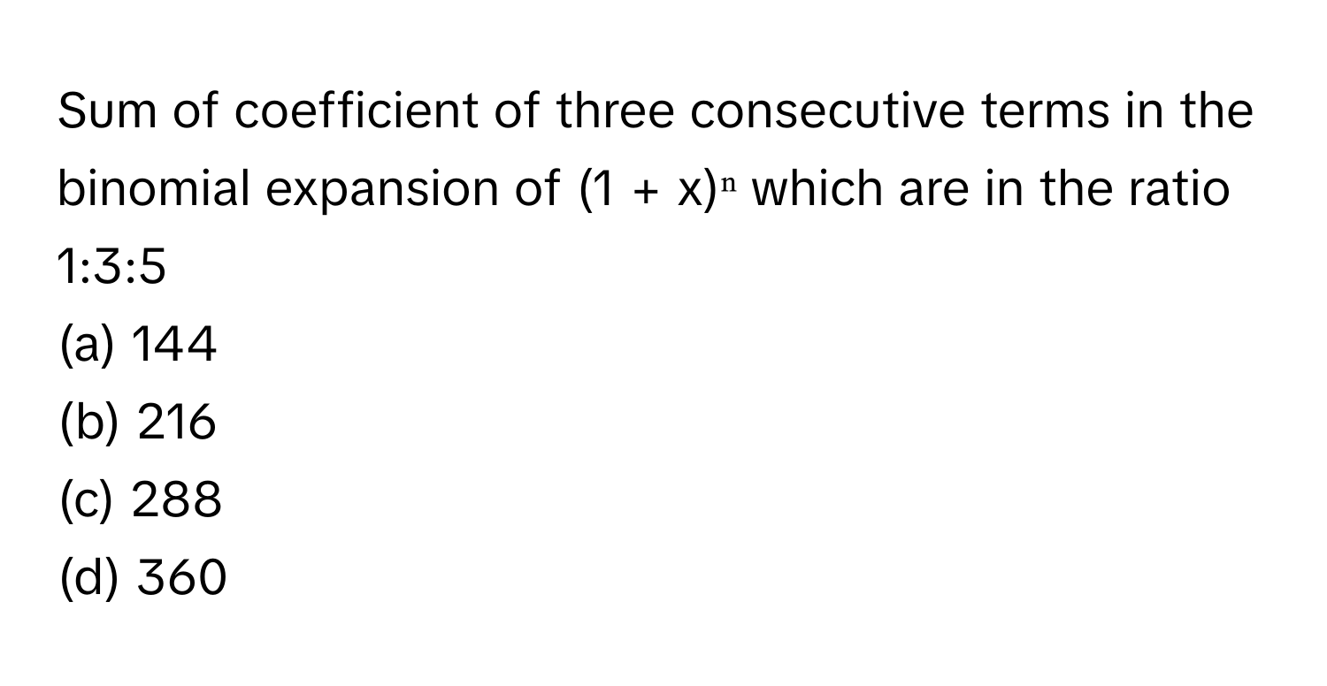 Sum of coefficient of three consecutive terms in the binomial expansion of (1 + x)ⁿ which are in the ratio 1:3:5

(a) 144
(b) 216
(c) 288
(d) 360