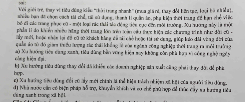 sai:
Với giới trẻ, thay vì tiêu dùng kiểu “thời trang nhanh' (mua giá rẻ, thay đổi liên tục, loại bỏ nhiều),
nhiều bạn đã chọn cách tái chế, tái sử dụng, thanh lí quần áo, phụ kiện thời trang đề hạn chế việc
bỏ đi các trang phục cũ - một loại rác thải tác động tiêu cực đến môi trường. Xu hướng này là một
phần lí do khiến nhiều hãng thời trang lớn trên toàn cầu thực hiện các chương trình như đổi cũ -
lấy mới, hoặc nhận lại đồ cũ từ khách hàng đề tái chế hoặc tái sử dụng, giúp kéo dài vòng đời của
quần áo từ đó giảm thiều lượng rác thải khổng lồ của ngành công nghiệp thời trang ra môi trường.
a) Xu hướng tiêu dùng xanh, tiêu dùng bền vững hiện nay không còn phù hợp vì công nghệ ngày
càng hiện đại.
b) Xu hướng tiêu dùng thay đổi đã khiến các doanh nghiệp sản xuất cũng phải thay đổi để phù
hợp.
c) Xu hướng tiêu dùng đổi cũ lấy mới chính là thể hiện trách nhiệm xã hội của người tiêu dùng.
d) Nhà nước cần có biện pháp hỗ trợ, khuyến khích và cơ chế phù hợp để thúc đầy xu hướng tiêu
dùng xanh trong xã hội.