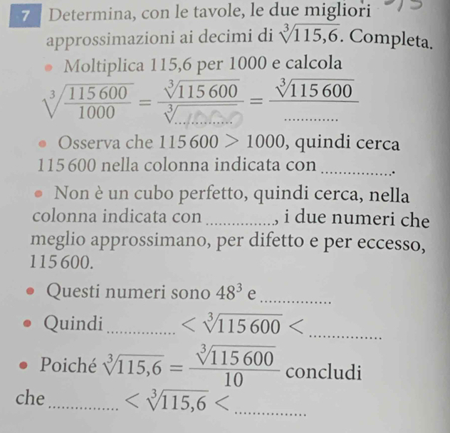 Determina, con le tavole, le due migliori 
approssimazioni ai decimi di sqrt[3](115,6). Completa. 
Moltiplica 115, 6 per 1000 e calcola
sqrt[3](frac 115600)1000= sqrt[3](115600)/sqrt[3](...) = sqrt[3](115600)/......... 
Osserva che 115600>1000 , quindi cerca
115 600 nella colonna indicata con_ 
. 
Non è un cubo perfetto, quindi cerca, nella 
colonna indicata con _, i due numeri che 
meglio approssimano, per difetto e per eccesso,
115 600. 
Questi numeri sono 48^3 e_ 
_ 
Quindi_
Poiché sqrt[3](115,6)= sqrt[3](115600)/10  concludi 
che_ _