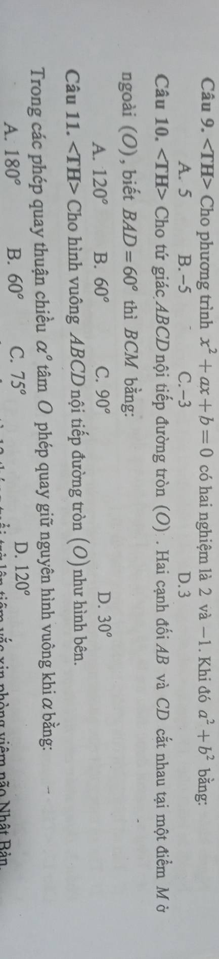 Cho phương trình x^2+ax+b=0 có hai nghiệm là 2 và −1. Khi đó a^2+b^2 bằng:
A. 5 B. -5 C. -3 D. 3
Câu 10. Cho tứ giác ABCD nội tiếp đường tròn (O): . Hai cạnh đối AB và CD cắt nhau tại một điểm M ờ
ngoài (O), biết BAD=60° thì BCM bằng:
A. 120° B. 60° C. 90° D. 30°
Câu 11. ∠ TH> Cho hình vuông ABCD nội tiếp đường tròn (O)như hình bên.
Trong các phép quay thuận chiều alpha° tâm O phép quay giữ nguyên hình vuông khi α bằng:
A. 180° B. 60° C. 75° D. 120°
vhòng viêm não Nhật Bản