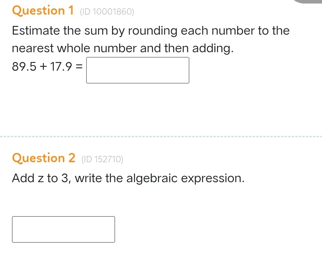 (ID 10001860) 
Estimate the sum by rounding each number to the 
nearest whole number and then adding.
89.5+17.9=□
Question 2 (ID 152710) 
Add z to 3, write the algebraic expression. 
□  □