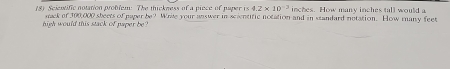 8 Scientific notation problem: The thickness of a piece of paper rs4.2* 10^(-2) inches. How many inches tall would a 
high would this stack of paper be sack of 300,000 sheets of paper be? Wrile your answer in scientific notation and in standard notation. How many feet