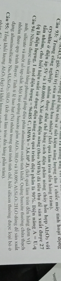a tường tng v o n 
' ' V ng phê liệu trên sẽ tiết kiệm năng lượng cho 1 chiếc máy tính hoạt đọng 
Jugy
579343,2 giờ. Giá trị của m bằng bao nhiêu? (kết quả làm tròn đến hàng trăm). 
Câu 93: Trong công nghiệp nhôm được điều chế bằng cách điện phân nóng chảy hỗn hợp Al_2O_3 với 
cryolite ở điện áp 5V và 140.000A. Xác định điện năng (theo MWh) đã tiêu thụ đề sản xuất được 27
tấn nhôm, cho biết hiệu suất sử dụng điện năng của quá trình điện phân là 90%. Diện năng A=U.q
(( là điện lượng, 1 mol điện lượng 
Câu 94: Nhôm được sản xuất bằng phương =96485C, 1MWh=3,6.10^0J) (kết quả làm tròn đến hàng đơn vị) 
nh khiết. Quặng bauxite thường chứa thạch 
anh, silicate và một số tạp chất. Một loại quặng bauxite gồm Al_2O_3.3H_2O và 10,00° Al_2Si_2O_7.2H_2O dùng đề sản xuất 
nhôm theo quy trình Bayer. Tính tỉ lệ hao hụt (%) nhôm trong quá trình tinh chế, biết silicon thường được loại bỏ ở 
dạng aluminosilicate Na Al_6Si_5O_22.5H_2O. (kết quả làm tròn đến hàng phần trăm). 
Câu 95: Tổng khối lượng Al_2O_3(kg) và khối lượng c