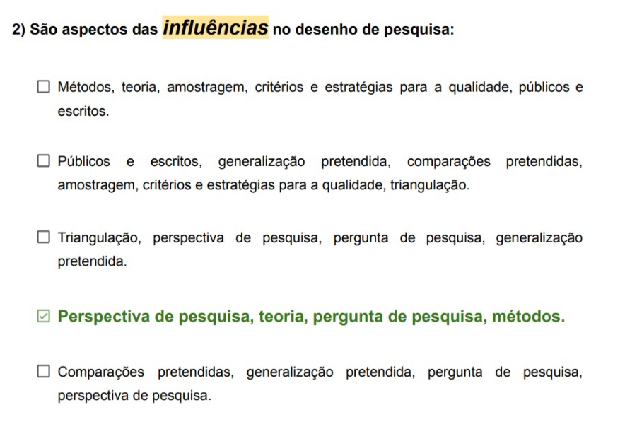 São aspectos das influências no desenho de pesquisa:
Métodos, teoria, amostragem, critérios e estratégias para a qualidade, públicos e
escritos.
Públicos e escritos, generalização pretendida, comparações pretendidas,
amostragem, critérios e estratégias para a qualidade, triangulação.
Triangulação, perspectiva de pesquisa, pergunta de pesquisa, generalização
pretendida.
Perspectiva de pesquisa, teoria, pergunta de pesquisa, métodos.
Comparações pretendidas, generalização pretendida, pergunta de pesquisa,
perspectiva de pesquisa.