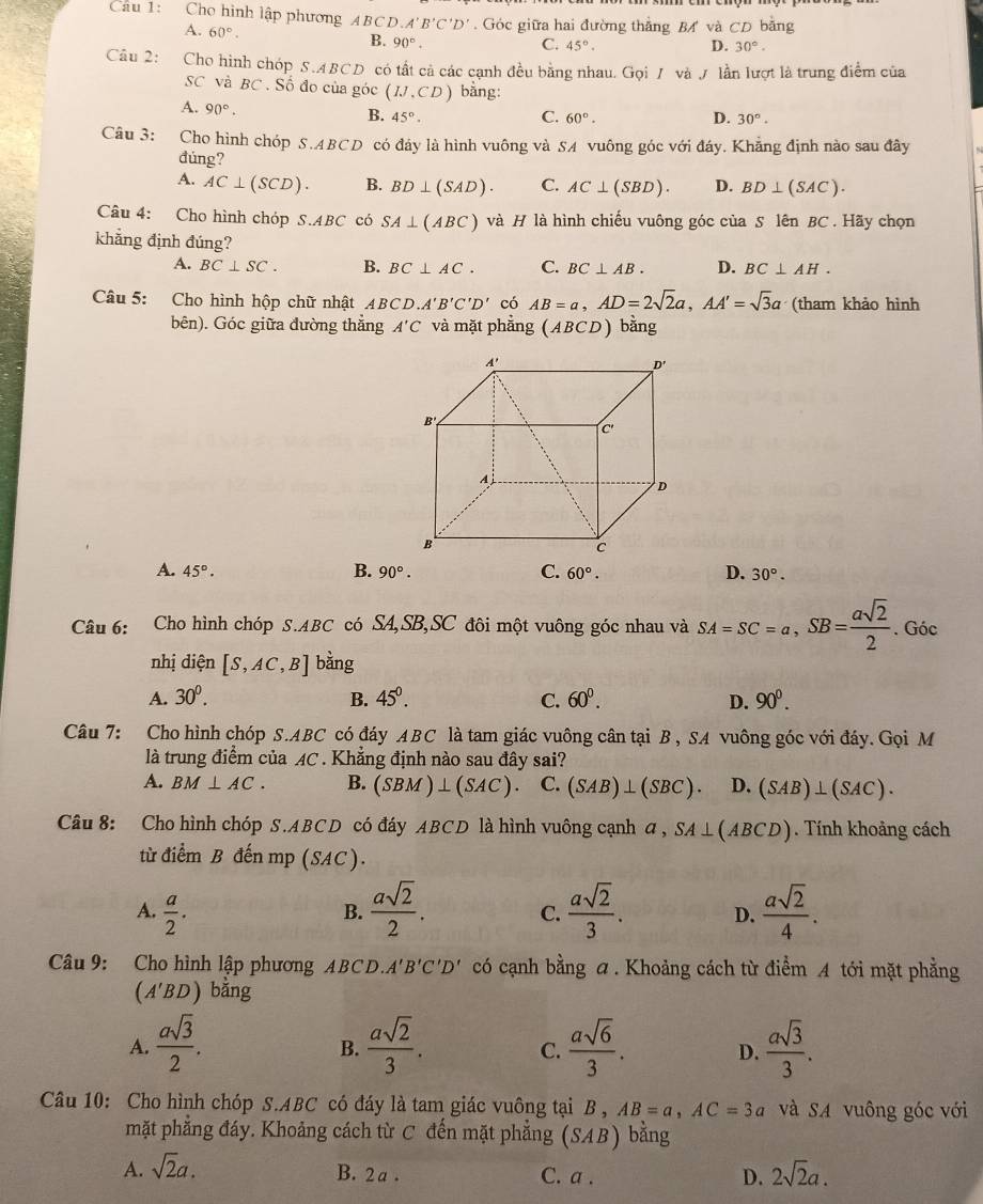 Cầu 1: Cho hình lập phương ABCD.A'B'C'D' Góc giữa hai đường thắng B và CD bằng
A. 60°. B. 90°.
C. 45°. D. 30°.
Câu 2: Cho hình chóp S.A. BCD có tất cả các cạnh đều bằng nhau. Gọi / và / lần lượt là trung điểm của
SC và BC . Số đo của góc (IJ,CD) bằng:
A. 90°.
B. 45°. C. 60°. D. 30°.
Câu 3: Cho hình chóp S.ABCD có đây là hình vuông và SA vuông góc với đáy. Khẳng định nào sau đây
đúng?
A. AC⊥ (SCD). B. BD⊥ (SAD). C. AC⊥ (SBD). D. BD⊥ (SAC).
Câu 4: Cho hình chóp S.ABC có SA⊥ (ABC) và H là hình chiếu vuông góc của S lên BC . Hãy chọn
khẳng định đúng? D. BC⊥ AH.
A. BC⊥ SC. B. BC⊥ AC. C. BC⊥ AB.
Câu 5: Cho hình hộp chữ nhật ABCD.A'B'C'D' có AB=a,AD=2sqrt(2)a,AA'=sqrt(3)a (tham khảo hình
bên). Góc giữa đường thắng A'C và mặt phẳng (ABCD) bằng
B.
A. 45°. 90°. C. 60°. D. 30°.
Câu 6: Cho hình chóp S.ABC có SA,SB,SC đôi một vuông góc nhau và SA=SC=a,SB= asqrt(2)/2 . Góc
nhị diện [S,AC,B] bằng
A. 30^0. B. 45^0. C. 60^0. D. 90^0.
Câu 7: Cho hình chóp S.ABC có đáy ABC là tam giác vuông cân tại B , SA vuông góc với đáy. Gọi M
là trung điểm của AC . Khẳng định nào sau đây sai?
A. BM⊥ AC. B. (SBM)⊥ (SAC) C. (SAB)⊥ (SBC). D. (SAB)⊥ (SAC).
Câu 8: Cho hình chóp S.ABCD có đáy ABCD là hình vuông cạnh a, SA⊥ (ABCD). Tính khoảng cách
từ điểm B đến mp (SAC).
A.  a/2 .
B.  asqrt(2)/2 . C.  asqrt(2)/3 . D.  asqrt(2)/4 .
Câu 9: Cho hình lập phương ABCD. A'B'C'D' có cạnh bằng a . Khoảng cách từ điểm A tới mặt phẳng
(A′BD) bằng
A.  asqrt(3)/2 .  asqrt(2)/3 .  asqrt(6)/3 . D.  asqrt(3)/3 .
B.
C.
Câu 10: Cho hình chóp S.ABC có đáy là tam giác vuông tại B , AB=a,AC=3a và SA vuông góc với
mặt phẳng đáy. Khoảng cách từ C đến mặt phẳng (SAB) bằng
A. sqrt(2)a. B. 2 a . C. a .
D. 2sqrt(2)a.