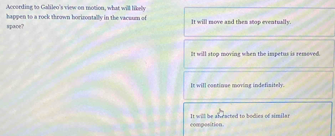 According to Galileo’s view on motion, what will likely
happen to a rock thrown horizontally in the vacuum of It will move and then stop eventually.
space?
It will stop moving when the impetus is removed.
It will continue moving indefinitely.
It will be af racted to bodies of similar
composition.