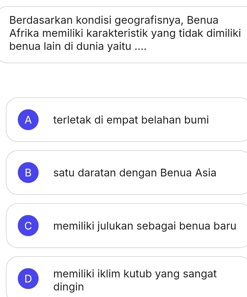 Berdasarkan kondisi geografisnya, Benua
Afrika memiliki karakteristik yang tidak dimiliki
benua lain di dunia yaitu ....
A )terletak di empat belahan bumi
B satu daratan dengan Benua Asia
C memiliki julukan sebagai benua baru
D memiliki iklim kutub yang sangat
dingin