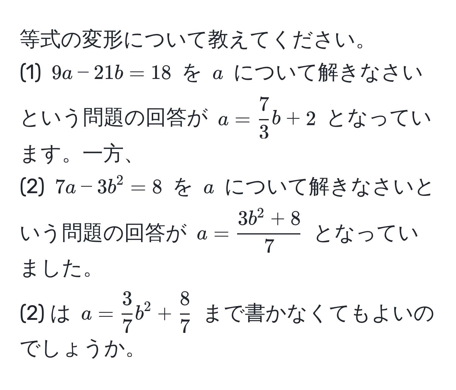 等式の変形について教えてください。  
(1) $9a - 21b = 18$ を $a$ について解きなさいという問題の回答が $a =  7/3 b + 2$ となっています。一方、  
(2) $7a - 3b^(2 = 8$ を $a$ について解きなさいという問題の回答が $a = frac3b^2 + 8)7$ となっていました。  
(2) は $a =  3/7 b^(2 + frac8)7$ まで書かなくてもよいのでしょうか。