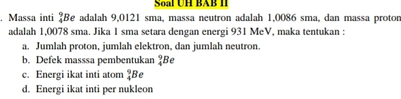 Soal UH BAB II 
. Massa inti beginarrayr 9 4endarray Be adalah 9,0121 sma, massa neutron adalah 1,0086 sma, dan massa protor 
adalah 1,0078 sma. Jika 1 sma setara dengan energi 931 MeV, maka tentukan : 
a. Jumlah proton, jumlah elektron, dan jumlah neutron. 
b. Defek masssa pembentukan _4^9E Be 
c. Energi ikat inti atom _4^9B
d. Energi ikat inti per nukleon