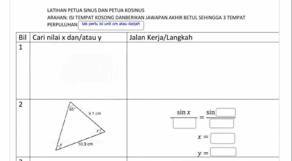 LATIHAN PETUA SINUS DAN PETUA KOSINUS
ARAHAN: ISI TEMPAT KOSONG DANBERIKAN JAWAPAN AKHIR BETUL SEHINGGA 3 TEMPAT
PERPULUHAN tak perlu isi unit cm atau darjah
Bil Cari nilai x dan/atau y Jalan Kerja/Langkah
1
2
 sin x/□  = sin □ /□  
x=□
y=□