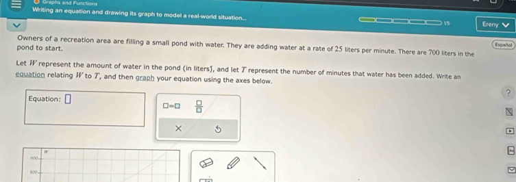 Grephs and Functions 
Writing an equation and drawing its graph to model a real-world situation... ____ 15 Ereny 
Español 
Owners of a recreation area are filling a small pond with water. They are adding water at a rate of 25 liters per minute. There are 700 liters in the 
pond to start. 
Let W represent the amount of water in the pond (in liters), and let 7 represent the number of minutes that water has been added. Write an 
equation relating W to T, and then graph your equation using the axes below. 
? 
Equation: □
□ =□  □ /□  
×