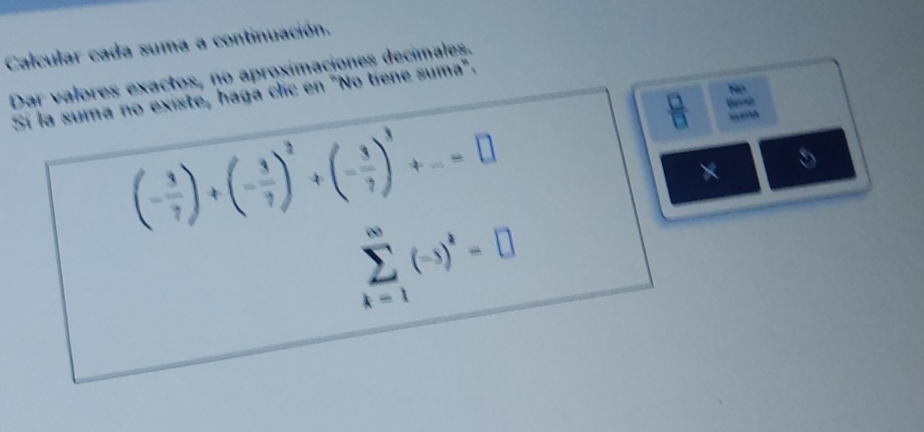 Calcular cada suma a continuación. 
Dar valores exactos, no aproximaciones decimales. 
Nó 
Sí la suma no existe, haga clic en "No tiene suma".
(- 3/7 )+(- 3/7 )^2+(- 3/7 )^3+...=□
 □ /□   bene 
× 5
sumlimits _(k-1)^(∈fty)(-5)^k=□