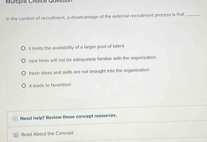 Multipie Choice Question
In the context of recruitment, a disadvantage of the external recruitment process is that _.
it limits the availability of a larger pool of talent
new hires will not be adequately familiar with the organization
fresh ideas and skills are not brought into the organization
it leads to favoritism
Need help? Review these concept resources.
Read About the Concept