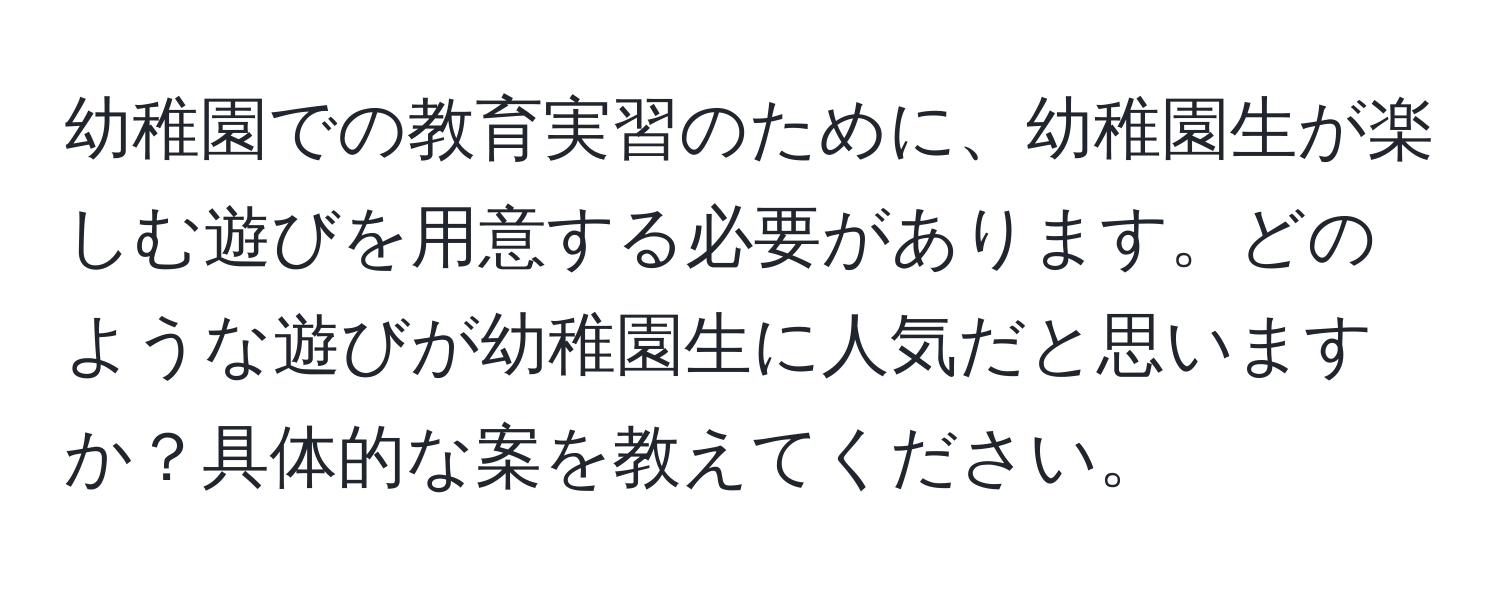 幼稚園での教育実習のために、幼稚園生が楽しむ遊びを用意する必要があります。どのような遊びが幼稚園生に人気だと思いますか？具体的な案を教えてください。