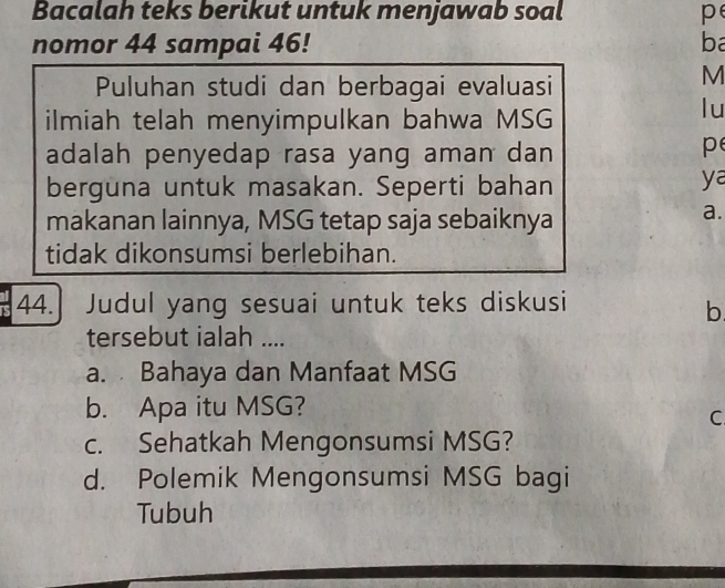 Bacalah teks berikut untuk menjawab soal p
nomor 44 sampai 46! ba
Puluhan studi dan berbagai evaluasi
M
ilmiah telah menyimpulkan bahwa MSG
lu
adalah penyedap rasa yang aman dan
p
berguna untuk masakan. Seperti bahan
ya
makanan lainnya, MSG tetap saja sebaiknya
a.
tidak dikonsumsi berlebihan.
44. Judul yang sesuai untuk teks diskusi
b
tersebut ialah ....
a. Bahaya dan Manfaat MSG
b. Apa itu MSG?
C
c. Sehatkah Mengonsumsi MSG?
d. Polemik Mengonsumsi MSG bagi
Tubuh