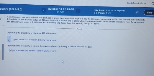 Madeline Anderson 
ework (8.3 & 8.5) 《 Question 10, 8.3.83-BE Part 2 of 3 HW Score: 80%, 16 of 20 points Save 
Points: 0 of 1 
If a sallesperson has gross sales of over $600,000 in a year, then he or she is eligible to play the company's borus game: A black box contains 2 one-dollæ bills,
1 five-dollar bill and 1 twenty-dollar bill. Bills are drawn out of the box one at a time without replacement until a hwenty-dollar bill is drawn. Them the game stops 
The salesperson's bonus is 1,005 times the value of the bills drawn. Complete parts (A) through (C) below. 
A What is the probability of winning a $22,000 bonus?
 1/12  (Type a decimal or a fraction. Simplify your answer.) 
(B) What is the probability of winning the maximum bosus by drawing out all the bills from the box? 
(Type a decimal or a fraction. Simplify your answer.)