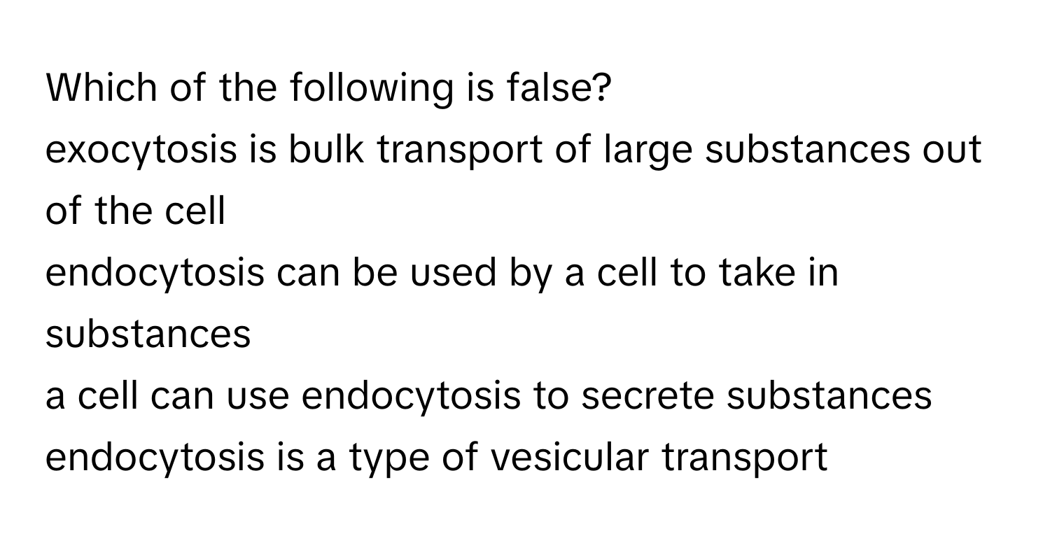 Which of the following is false?
exocytosis is bulk transport of large substances out of the cell
endocytosis can be used by a cell to take in substances
a cell can use endocytosis to secrete substances
endocytosis is a type of vesicular transport