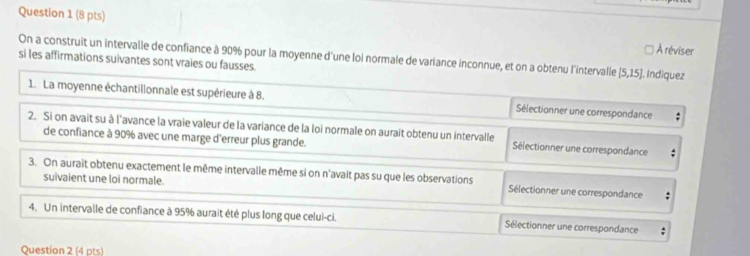 À réviser
On a construit un intervalle de confiance à 90% pour la moyenne d'une loi normale de variance inconnue, et on a obtenu l'intervalle [5,15]. Indiquez
si les affirmations suivantes sont vraies ou fausses.
1. La moyenne échantillonnale est supérieure à 8, Sélectionner une correspondance
2. Si on avait su à l'avance la vraie valeur de la variance de la loi normale on aurait obtenu un intervalle Sélectionner une correspondance
de confiance à 90% avec une marge d'erreur plus grande.
3. On auraît obtenu exactement le même intervalle même si on n'avait pas su que les observations Sélectionner une correspondance
suivaient une loi normale.
4. Un intervalle de confiance à 95% aurait été plus long que celui-ci. Sélectionner une correspondance
Question 2 (4 pts)