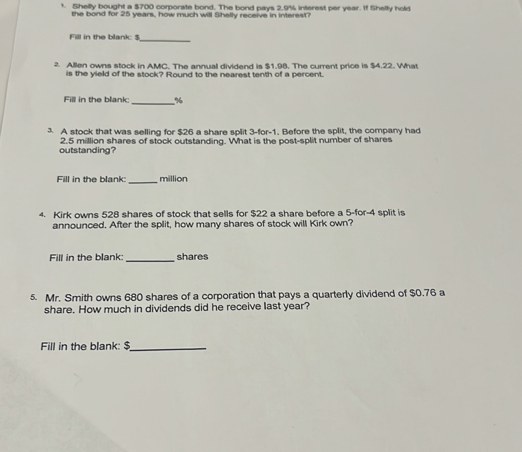 Shelly bought a $700 corporate bond. The bond pays 2.9% interest per year. If Shelly hold 
the bond for 25 years, how much will Shelly receive in interest? 
Fill in the blank: $ _ 
2. Allen owns stock in AMC. The annual dividend is $1.98. The current price is $4.22. What 
is the yield of the stock? Round to the nearest tenth of a percent. 
Fill in the blank: _ %
3. A stock that was selling for $26 a share split 3 -for -1. Before the split, the company had
2.5 million shares of stock outstanding. What is the post-split number of shares 
outstanding? 
Fill in the blank: _million 
4. Kirk owns 528 shares of stock that sells for $22 a share before a 5 -for -4 split is 
announced. After the split, how many shares of stock will Kirk own? 
Fill in the blank: _shares 
5. Mr. Smith owns 680 shares of a corporation that pays a quarterly dividend of $0.76 a 
share. How much in dividends did he receive last year? 
Fill in the blank: $ _