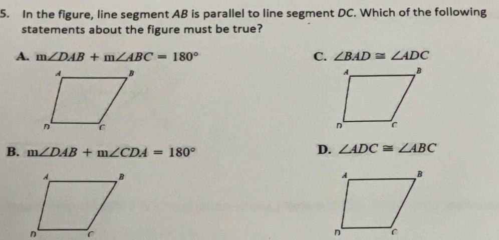 In the figure, line segment AB is parallel to line segment DC. Which of the following
statements about the figure must be true?
A. m∠ DAB+m∠ ABC=180° C. ∠ BAD≌ ∠ ADC
B. m∠ DAB+m∠ CDA=180°
D. ∠ ADC≌ ∠ ABC