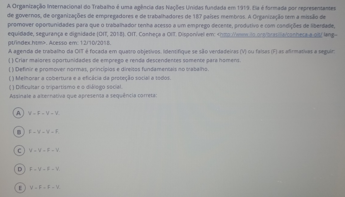 A Organização Internacional do Trabalho é uma agência das Nações Unidas fundada em 1919. Ela é formada por representantes
de governos, de organizações de empregadores e de trabalhadores de 187 países membros. A Organização tem a missão de
promover oportunidades para que o trabalhador tenha acesso a um emprego decente, produtivo e com condições de liberdade,
equidade, segurança e dignidade (OIT, 2018). OIT. Conheça a OIT. Disponível em:. Acesso em: 12/10/2018.
A agenda de trabalho da OIT é focada em quatro objetivos. Identifique se são verdadeiras (V) ou falsas (F) as afirmativas a seguir:
( ) Criar maiores oportunidades de emprego e renda descendentes somente para homens.
( ) Definir e promover normas, princípios e direitos fundamentais no trabalho.
( ) Melhorar a cobertura e a eficácia da proteção social a todos.
( ) Dificultar o tripartismo e o diálogo social.
Assinale a alternativa que apresenta a sequência correta:
A V - F - V - V.
B  F - V - V - F.
C  V - V - F - V.
D F - V - F - V.
E V − F − F -V