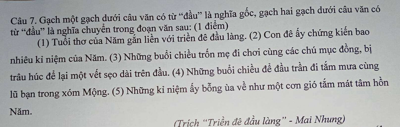 Gạch một gạch dưới câu văn có từ “đầu” là nghĩa gốc, gạch hai gạch dưới câu văn có 
từ “đầu” là nghĩa chuyển trong đoạn văn sau: (1 điểm) 
(1) Tuổi thơ của Năm gắn liền với triền đê đầu làng. (2) Con đê ấy chứng kiến bao 
nhiêu kỉ niệm của Năm. (3) Những buổi chiều trốn mẹ đi chơi cùng các chú mục đồng, bị 
trâu húc để lại một vết sẹo dài trên đầu. (4) Những buổi chiều để đầu trần đi tắm mưa cùng 
lũ bạn trong xóm Mộng. (5) Những kỉ niệm ấy bỗng ùa về như một cơn gió tắm mát tâm hồn 
Năm. 
Trích “Triền đê đầu làng” - Mai Nhung)