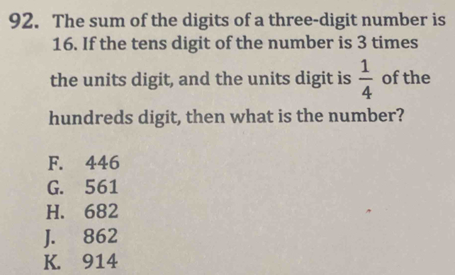 The sum of the digits of a three-digit number is
16. If the tens digit of the number is 3 times
the units digit, and the units digit is  1/4  of the
hundreds digit, then what is the number?
F. 446
G. 561
H. 682
J. 862
K. 914