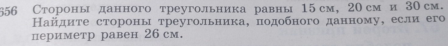 656 Стороны данного треугольника равны 15 см, 20 см и 30 см. 
Найдите стороны треугольника, πодобного данному, еслиего 
периметр равен 26 см.