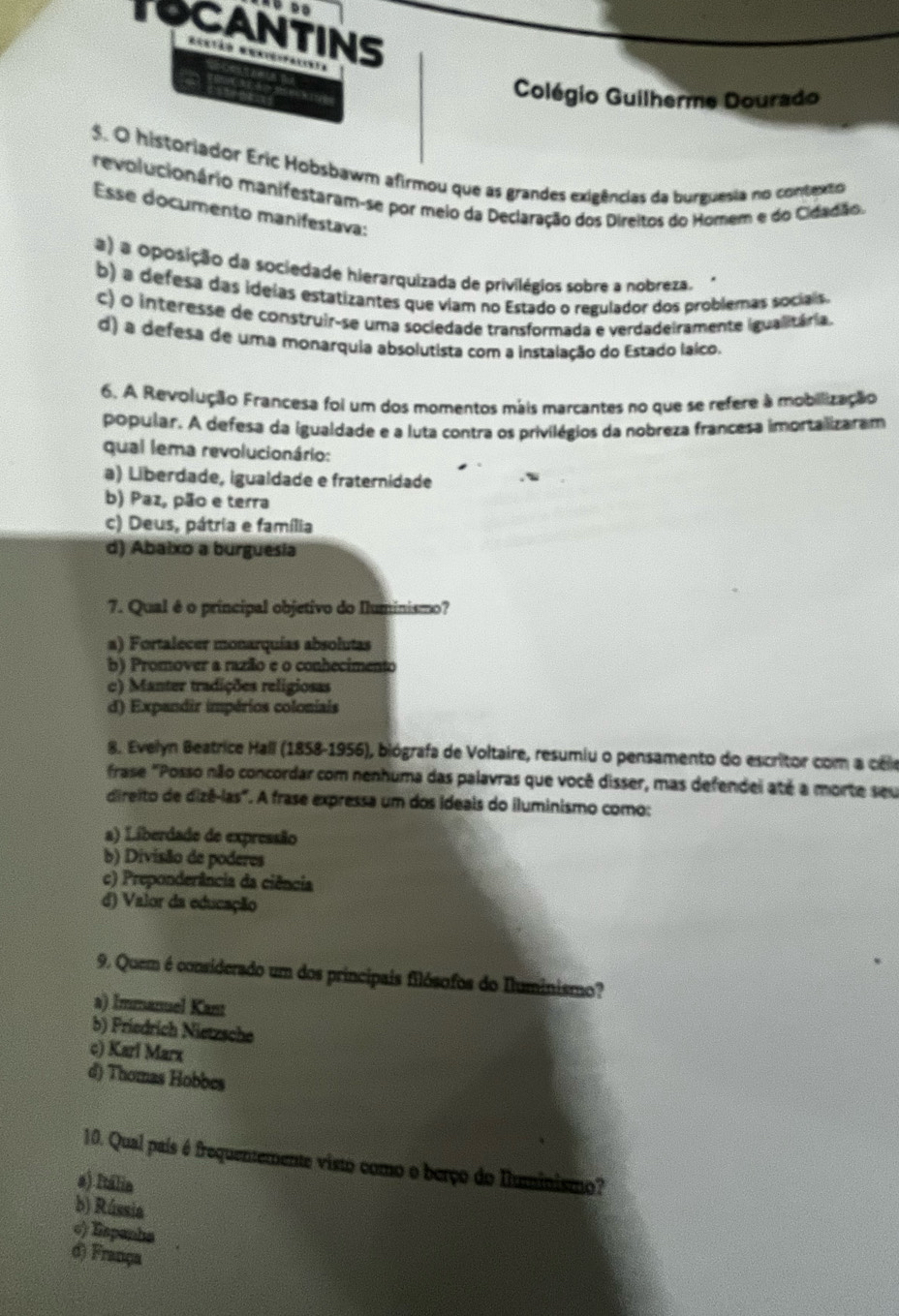 TOCANTINS
Colégio Guilherme Dourado
$. O historiador Eric Hobsbawm afirmou que as grandes exigências da burguesia no contentio
revolucionário manifestaram-se por meio da Declaração dos Direitos do Homem e do Cidadão.
Esse documento manifestava:
a) a oposição da sociedade hierarquizada de privilégios sobre a nobreza.
b) a defesa das ideias estatizantes que viam no Estado o regulador dos problemas socials.
c) o interesse de construir-se uma sociedade transformada e verdadeiramente igualitária.
d) a defesa de uma monarquia absolutista com a instalação do Estado laico.
6. A Revolução Francesa foi um dos momentos máis marcantes no que se refere à mobilização
popular. A defesa da igualdade e a luta contra os privilégios da nobreza francesa imortalizaram
qual lema revolucionário:
a) Liberdade, igualdade e fraternidade
b) Paz, pão e terra
c) Deus, pátria e família
d) Abalxo a burguesia
7. Qual é o principal objetivo do Iluminismo?
a) Fortalecer monarquías absolutas
b) Promover a razão e o conhecimento
c) Manter tradições religiosas
d) Expandir impérios coloniais
8. Evelyn Beatrice Hall (1858-1956), biógrafa de Voltaire, resumiu o pensamento do escritor com a céle
frase "Posso não concordar com nenhuma das palavras que você disser, mas defendei até a morte seu
direito de dizê-las". A frase expressa um dos ideais do iluminismo como:
a) Liberdade de expressão
b) Divisão de poderes
c) Preponderância da ciência
d) Valor da educação
9. Quem é considerado um dos principais filósofos do Iluminismo?
a) Immanuel Kan
b) Priedrich Nietzsche
c) Karl Marx
d) Thomas Hobbes
10. Qual país é frequentemente visto como o berço do Iluminismo?
a) Itália
b) Rússia
σ) Espanha
d) França