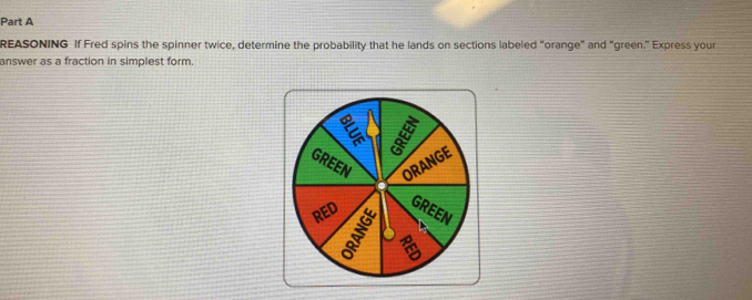 REASONING If Fred spins the spinner twice, determine the probability that he lands on sections labeled "orange" and "green." Express your 
answer as a fraction in simplest form.