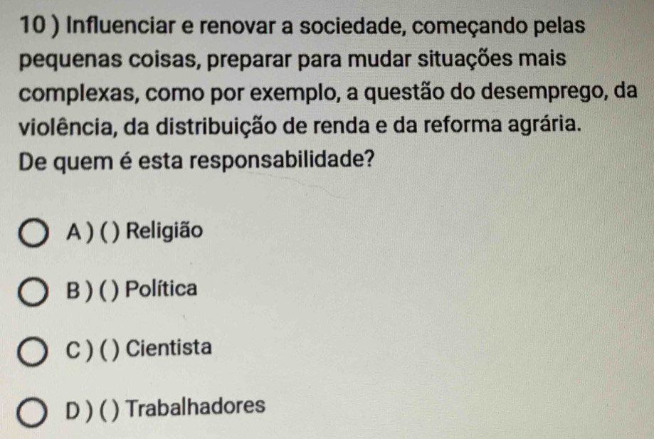 10 ) Influenciar e renovar a sociedade, começando pelas
pequenas coisas, preparar para mudar situações mais
complexas, como por exemplo, a questão do desemprego, da
violência, da distribuição de renda e da reforma agrária.
De quem é esta responsabilidade?
A ) ( ) Religião
B ) ( ) Política
C ) ( ) Cientista
D ) ( ) Trabalhadores