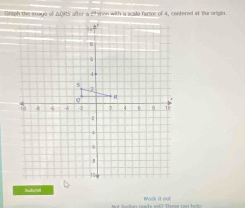 Graph the Image of △ QRS after a dilation with a scale factor of 4, centered at the origin. 
Submit 
Work it out 
Not feeling ready vet? These can helo: