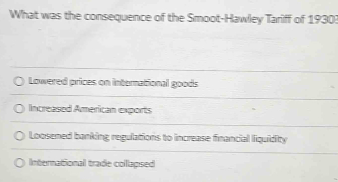 What was the consequence of the Smoot-Hawley Tariff of 1930?
Lowered prices on international goods
Increased American exports
Loosened banking regulations to increase financial liquidity
International trade collapsed