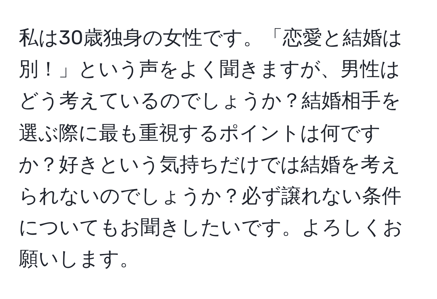 私は30歳独身の女性です。「恋愛と結婚は別！」という声をよく聞きますが、男性はどう考えているのでしょうか？結婚相手を選ぶ際に最も重視するポイントは何ですか？好きという気持ちだけでは結婚を考えられないのでしょうか？必ず譲れない条件についてもお聞きしたいです。よろしくお願いします。