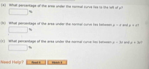 What percentage of the area under the normal curve lies to the left of µ?
□ %
(b) What percentage of the area under the normal curve lies between mu -sigma and mu +sigma ?
□ %
(c) What percentage of the area under the normal curve lies between mu -3sigma and mu +3sigma
□ %
Need Help? Read It Watch II