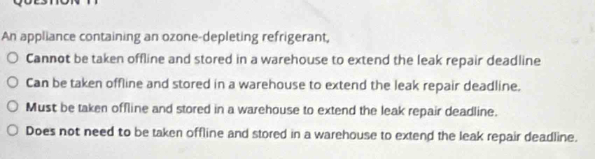 An appliance containing an ozone-depleting refrigerant,
Cannot be taken offline and stored in a warehouse to extend the leak repair deadline
Can be taken offline and stored in a warehouse to extend the leak repair deadline.
Must be taken offline and stored in a warehouse to extend the leak repair deadline.
Does not need to be taken offline and stored in a warehouse to extend the leak repair deadline.