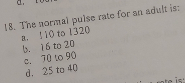 The normal pulse rate for an adult is:
a. 110 to 1320
b. 16 to 20
c. 70 to 90
d. 25 to 40