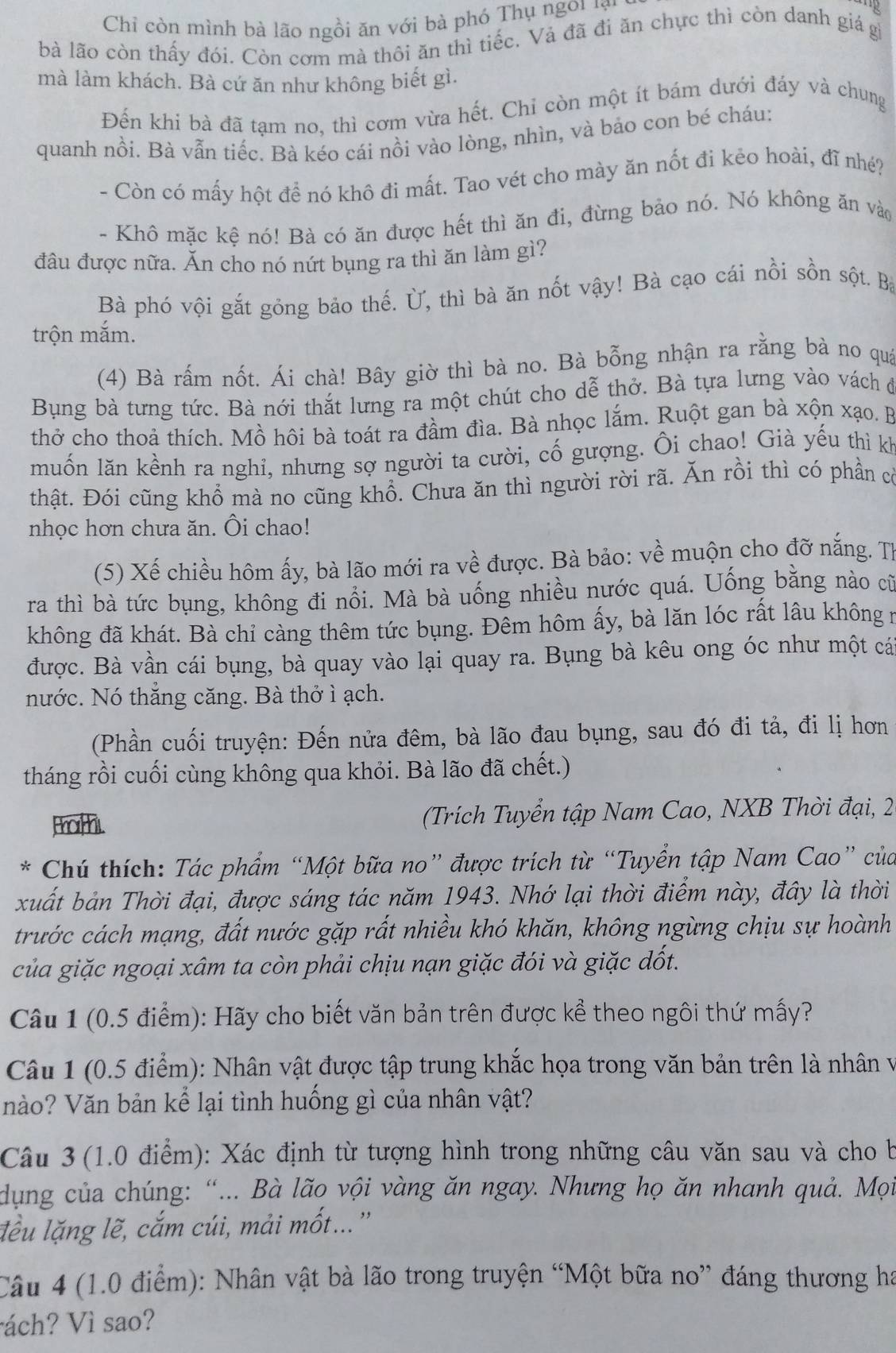 Chỉ còn mình bà lão ngồi ăn với bà phó Thụ ngoi lại
bà lão còn thấy đói. Còn cơm mà thôi ăn thì tiếc. Vả đã đi ăn chực thì còn danh giá gi
mà làm khách. Bà cứ ăn như không biết gì.
Đến khi bà đã tạm no, thì cơm vừa hết. Chỉ còn một ít bám dưới đáy và chung
quanh nồi. Bà vẫn tiếc. Bà kéo cái nồi vào lòng, nhìn, và bảo con bé cháu:
- Còn có mấy hột đề nó khô đi mất. Tao vét cho mày ăn nốt đi kẻo hoài, đĩ nhé?
- Khô mặc kệ nó! Bà có ăn được hết thì ăn đi, đừng bảo nó. Nó không ăn vào
đầu được nữa. Ăn cho nó nứt bụng ra thì ăn làm gì?
Bà phó vội gắt gỏng bảo thế. Ủ, thì bà ăn nốt vậy! Bà cạo cái nồi sồn sột. Bà
trộn mắm.
(4) Bà rấm nốt. Ái chà! Bây giờ thì bà no. Bà bỗng nhận ra rằng bà no quá
Bụng bà tưng tức. Bà nới thắt lưng ra một chút cho dễ thở. Bà tựa lưng vào vách đ
thở cho thoả thích. Mồ hôi bà toát ra đầm đìa. Bà nhọc lắm. Ruột gan bà xộn xạo. B
muốn lăn kềnh ra nghi, nhưng sợ người ta cười, cố gượng. Ôi chao! Già yếu thì kh
thật. Đói cũng khổ mà no cũng khổ. Chưa ăn thì người rời rã. Ăn rồi thì có phần cờ
nhọc hơn chưa ăn. Ôi chao!
(5) Xế chiều hôm ấy, bà lão mới ra về được. Bà bảo: về muộn cho đỡ nắng. Th
ra thì bà tức bụng, không đi nổi. Mà bà uống nhiều nước quá. Uống bằng nào cũ
không đã khát. Bà chỉ càng thêm tức bụng. Đêm hôm ấy, bà lăn lóc rất lâu không n
được. Bà vần cái bụng, bà quay vào lại quay ra. Bụng bà kêu ong óc như một cá
nước. Nó thăng căng. Bà thở ì ạch.
(Phần cuối truyện: Đến nửa đêm, bà lão đau bụng, sau đó đi tả, đi lị hơn
tháng rồi cuối cùng không qua khỏi. Bà lão đã chết.)
thor h.  (Trích Tuyển tập Nam Cao, NXB Thời đại, 2
* Chú thích: Tác phẩm “Một bữa no” được trích từ “Tuyển tập Nam Cao” của
xuất bản Thời đại, được sáng tác năm 1943. Nhớ lại thời điểm này, đây là thời
trước cách mạng, đất nước gặp rất nhiều khó khăn, không ngừng chịu sự hoành
của giặc ngoại xâm ta còn phải chịu nạn giặc đói và giặc dốt.
Câu 1 (0.5 điểm): Hãy cho biết văn bản trên được kể theo ngôi thứ mấy?
Câu 1 (0.5 điểm): Nhân vật được tập trung khắc họa trong văn bản trên là nhân v
nào? Văn bản kể lại tình huống gì của nhân vật?
Câu 3 (1.0 điểm): Xác định từ tượng hình trong những câu văn sau và cho b
dụng của chúng: “... Bà lão vội vàng ăn ngay. Nhưng họ ăn nhanh quả. Mọi
lều lặng lẽ, cắm cúi, mải mốt...''
Câu 4 (1.0 điểm): Nhân vật bà lão trong truyện “Một bữa no” đáng thương ha
ách? Vì sao?